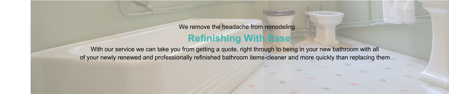 We remove the headache from remodeling                      Refinishing With Ease                                                                                   With our service we can take you from getting a quote, right through to being in your new bathroom with all                                                of your newly renewed and professionally refinished bathroom items-cleaner and more quickly than replacing them